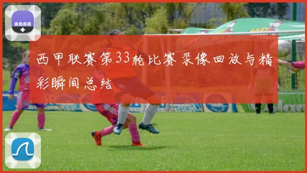 西甲联赛第33轮比赛录像回放与精彩瞬间总结